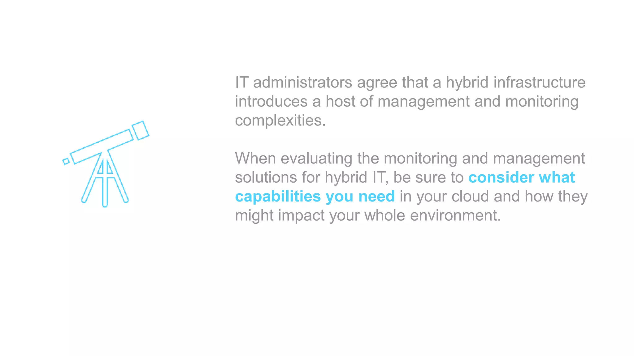 IT administrators agree that a hybrid infrastructure
introduces a host of management and monitoring
complexities.
When evaluating the monitoring and management
solutions for hybrid IT, be sure to consider what
capabilities you need in your cloud and how they
might impact your whole environment.
 