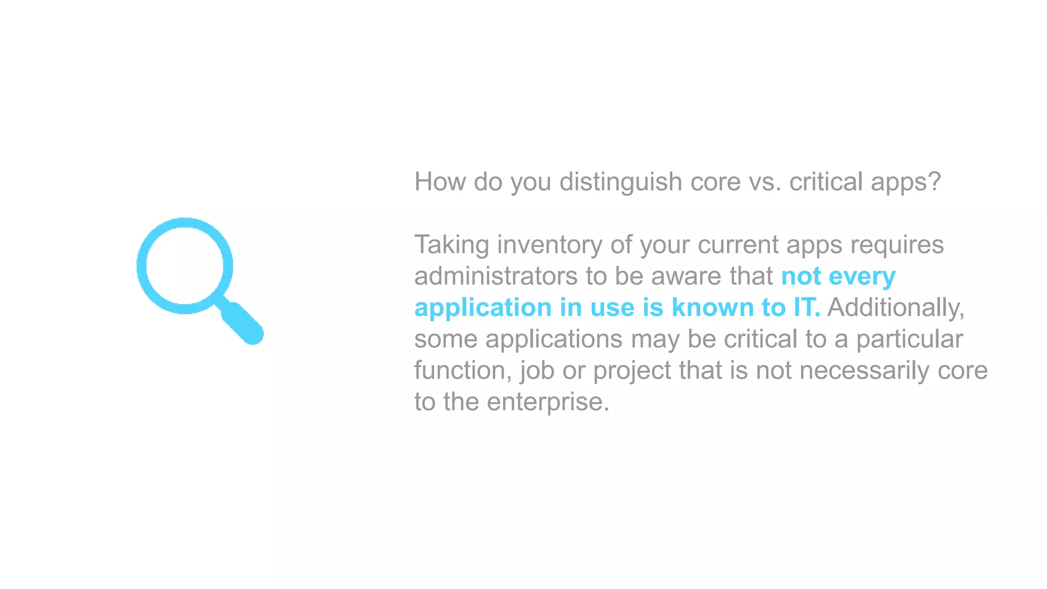 How do you distinguish core vs. critical apps?
Taking inventory of your current apps requires
administrators to be aware that not every
application in use is known to IT. Additionally,
some applications may be critical to a particular
function, job or project that is not necessarily core
to the enterprise.
 