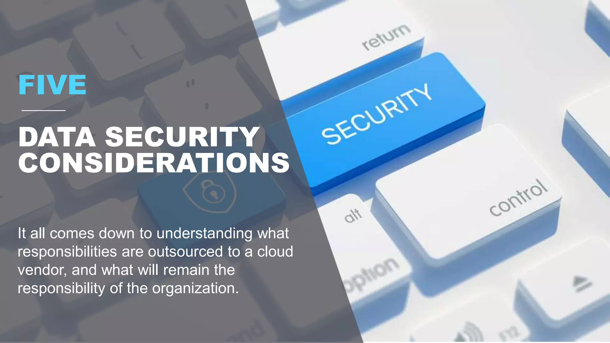 FIVE
DATA SECURITY
CONSIDERATIONS
It all comes down to understanding what
responsibilities are outsourced to a cloud
vendor, and what will remain the
responsibility of the organization.
 
