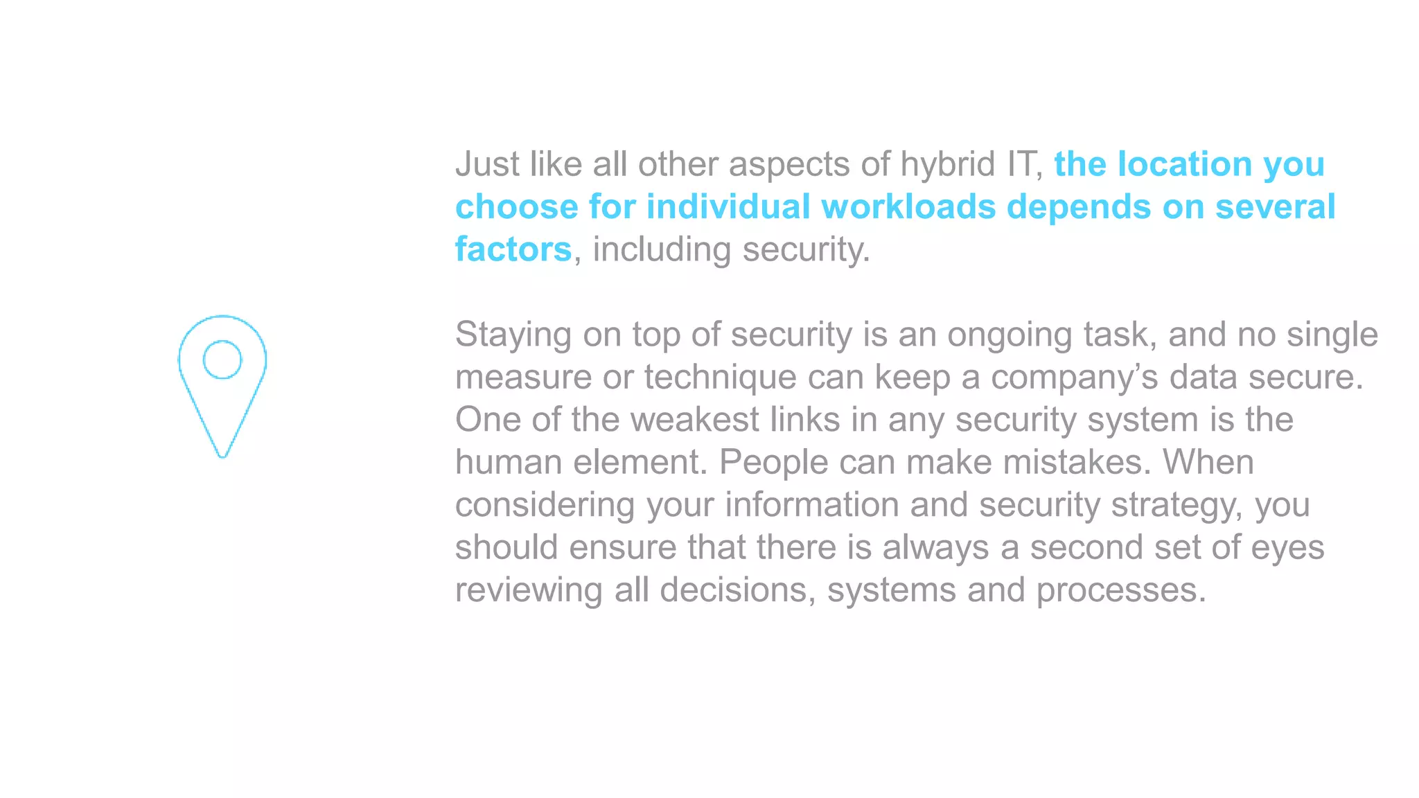 Just like all other aspects of hybrid IT, the location you
choose for individual workloads depends on several
factors, including security.
Staying on top of security is an ongoing task, and no single
measure or technique can keep a company’s data secure.
One of the weakest links in any security system is the
human element. People can make mistakes. When
considering your information and security strategy, you
should ensure that there is always a second set of eyes
reviewing all decisions, systems and processes.
 