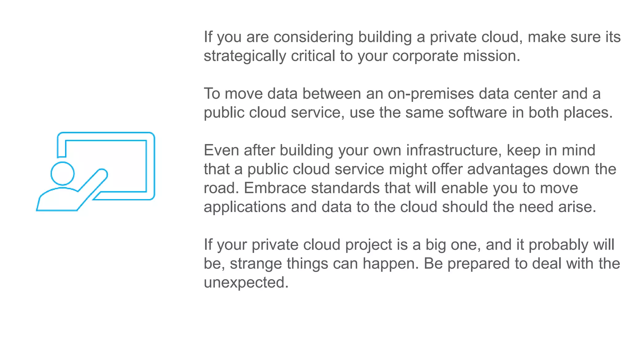 If you are considering building a private cloud, make sure its
strategically critical to your corporate mission.
To move data between an on-premises data center and a
public cloud service, use the same software in both places.
Even after building your own infrastructure, keep in mind
that a public cloud service might offer advantages down the
road. Embrace standards that will enable you to move
applications and data to the cloud should the need arise.
If your private cloud project is a big one, and it probably will
be, strange things can happen. Be prepared to deal with the
unexpected.
 