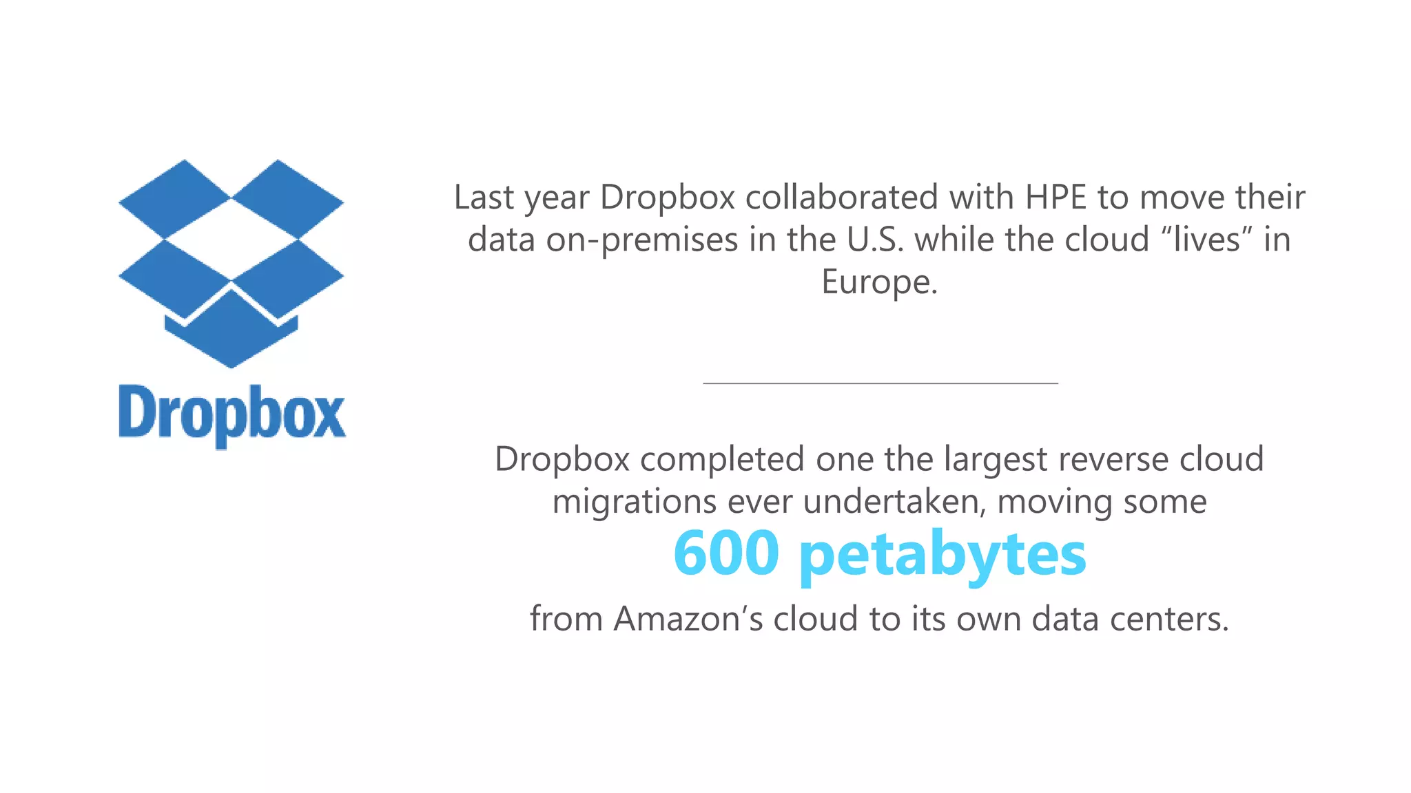 Last year Dropbox collaborated with HPE to move their
data on-premises in the U.S. while the cloud “lives” in
Europe.
Dropbox completed one the largest reverse cloud
migrations ever undertaken, moving some
600 petabytes
from Amazon’s cloud to its own data centers.
 