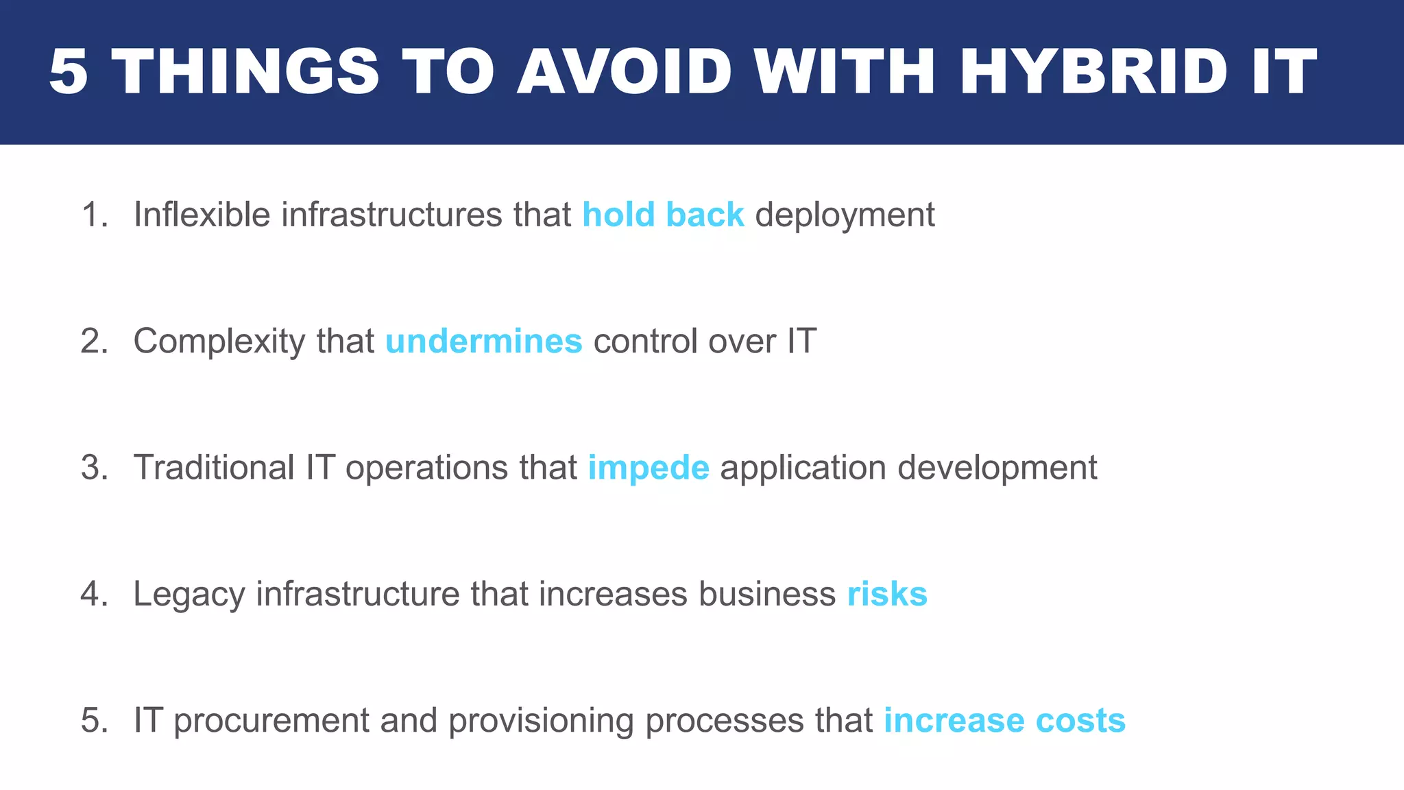 5 THINGS TO AVOID WITH HYBRID IT
1. Inflexible infrastructures that hold back deployment
2. Complexity that undermines control over IT
3. Traditional IT operations that impede application development
4. Legacy infrastructure that increases business risks
5. IT procurement and provisioning processes that increase costs
 