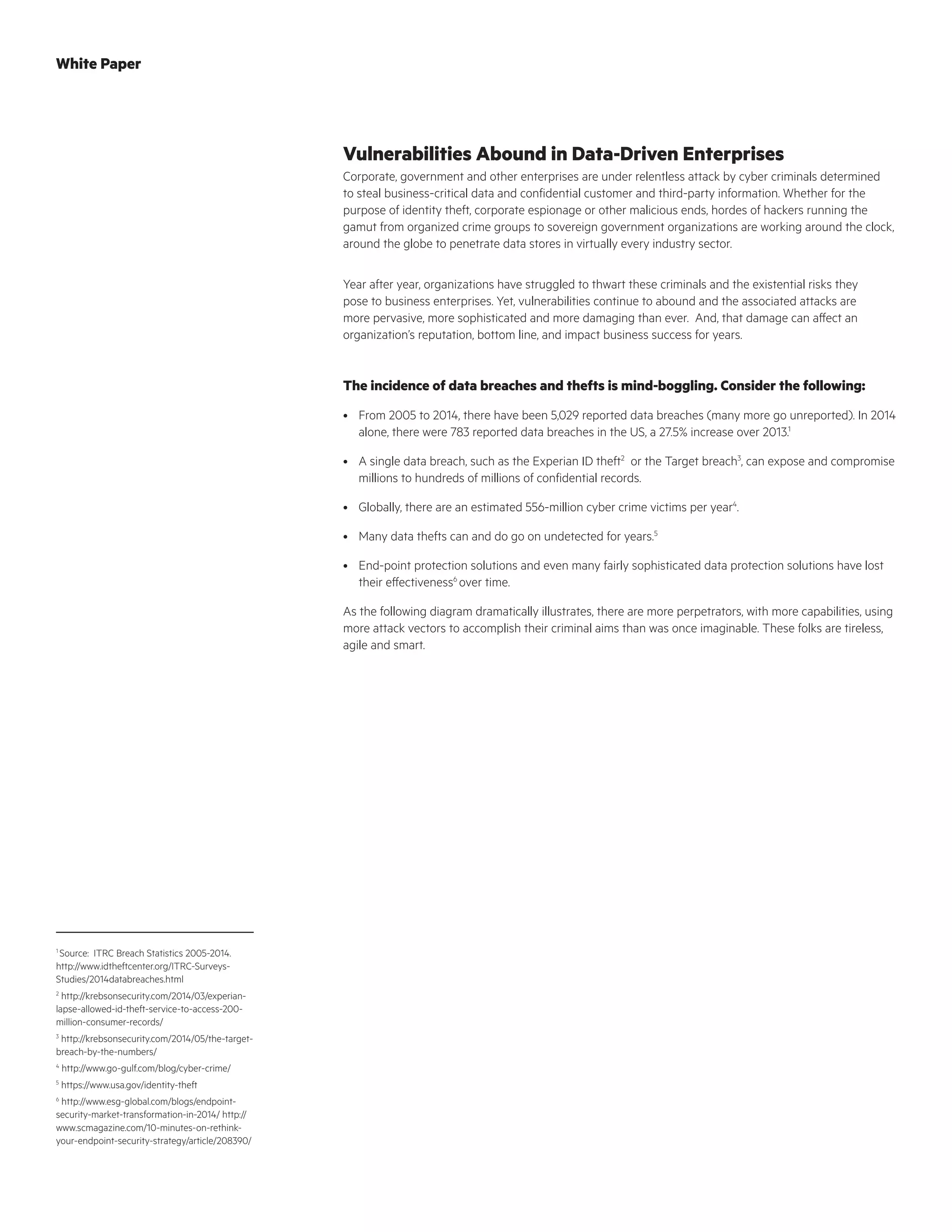Vulnerabilities Abound in Data-Driven Enterprises
Corporate, government and other enterprises are under relentless attack by cyber criminals determined
to steal business-critical data and confidential customer and third-party information. Whether for the
purpose of identity theft, corporate espionage or other malicious ends, hordes of hackers running the
gamut from organized crime groups to sovereign government organizations are working around the clock,
around the globe to penetrate data stores in virtually every industry sector.
Year after year, organizations have struggled to thwart these criminals and the existential risks they
pose to business enterprises. Yet, vulnerabilities continue to abound and the associated attacks are
more pervasive, more sophisticated and more damaging than ever. And, that damage can affect an
organization’s reputation, bottom line, and impact business success for years.
The incidence of data breaches and thefts is mind-boggling. Consider the following:
•	 From 2005 to 2014, there have been 5,029 reported data breaches (many more go unreported). In 2014
alone, there were 783 reported data breaches in the US, a 27.5% increase over 2013.1
•	 A single data breach, such as the Experian ID theft2
or the Target breach3
, can expose and compromise
millions to hundreds of millions of confidential records.
•	 Globally, there are an estimated 556-million cyber crime victims per year4
.
•	 Many data thefts can and do go on undetected for years.5
•	 End-point protection solutions and even many fairly sophisticated data protection solutions have lost
their effectiveness6
over time.
As the following diagram dramatically illustrates, there are more perpetrators, with more capabilities, using
more attack vectors to accomplish their criminal aims than was once imaginable. These folks are tireless,
agile and smart.
1
Source: ITRC Breach Statistics 2005-2014.
http://www.idtheftcenter.org/ITRC-Surveys-
Studies/2014databreaches.html
2
http://krebsonsecurity.com/2014/03/experian-
lapse-allowed-id-theft-service-to-access-200-
million-consumer-records/
3
http://krebsonsecurity.com/2014/05/the-target-
breach-by-the-numbers/
4
http://www.go-gulf.com/blog/cyber-crime/
5
https://www.usa.gov/identity-theft
6
http://www.esg-global.com/blogs/endpoint-
security-market-transformation-in-2014/ http://
www.scmagazine.com/10-minutes-on-rethink-
your-endpoint-security-strategy/article/208390/
White Paper
 