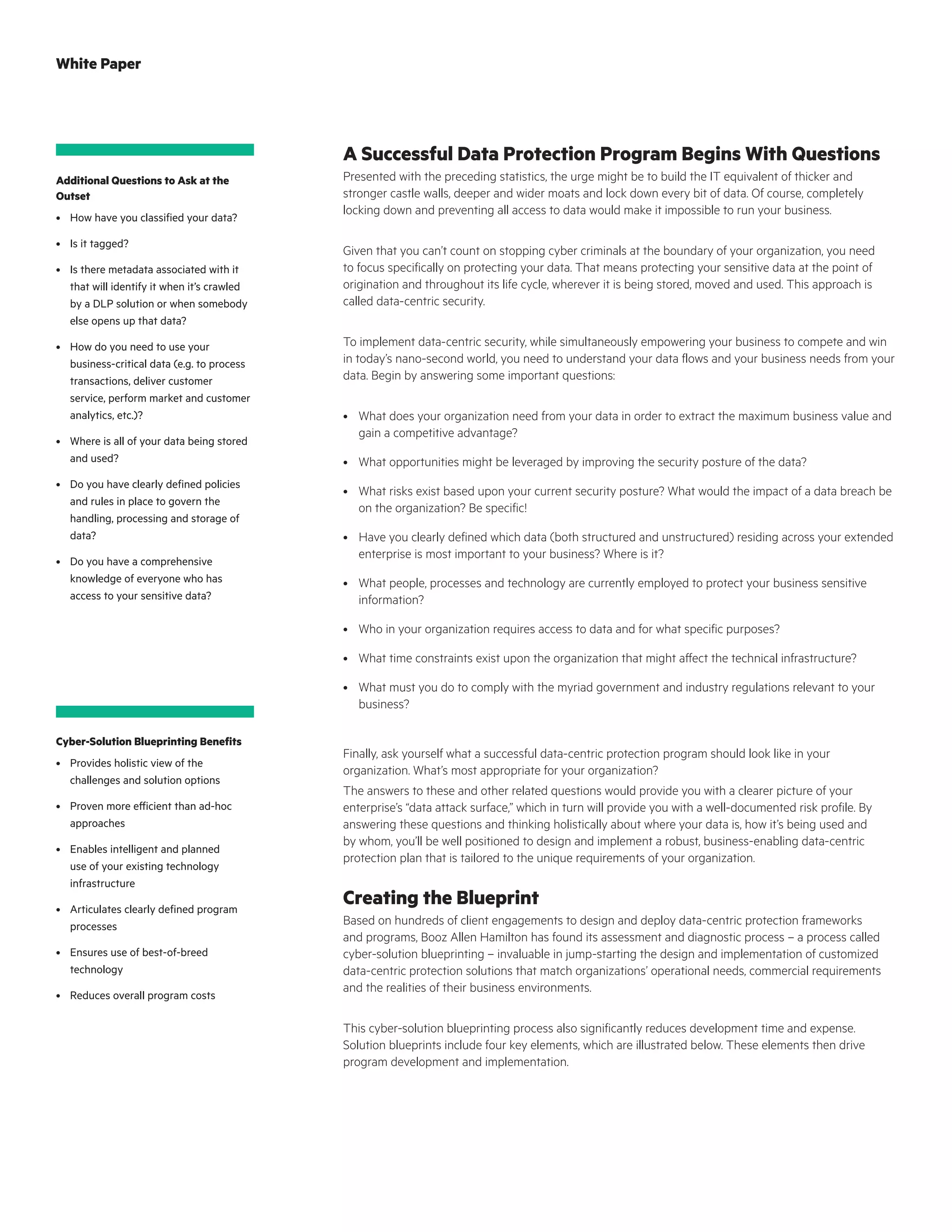 A Successful Data Protection Program Begins With Questions
Presented with the preceding statistics, the urge might be to build the IT equivalent of thicker and
stronger castle walls, deeper and wider moats and lock down every bit of data. Of course, completely
locking down and preventing all access to data would make it impossible to run your business.
Given that you can’t count on stopping cyber criminals at the boundary of your organization, you need
to focus specifically on protecting your data. That means protecting your sensitive data at the point of
origination and throughout its life cycle, wherever it is being stored, moved and used. This approach is
called data-centric security.
To implement data-centric security, while simultaneously empowering your business to compete and win
in today’s nano-second world, you need to understand your data flows and your business needs from your
data. Begin by answering some important questions:
•	 What does your organization need from your data in order to extract the maximum business value and
gain a competitive advantage?
•	 What opportunities might be leveraged by improving the security posture of the data?
•	 What risks exist based upon your current security posture? What would the impact of a data breach be
on the organization? Be specific!
•	 Have you clearly defined which data (both structured and unstructured) residing across your extended
enterprise is most important to your business? Where is it?
•	 What people, processes and technology are currently employed to protect your business sensitive
information?
•	 Who in your organization requires access to data and for what specific purposes?
•	 What time constraints exist upon the organization that might affect the technical infrastructure?
•	 What must you do to comply with the myriad government and industry regulations relevant to your
business?
Finally, ask yourself what a successful data-centric protection program should look like in your
organization. What’s most appropriate for your organization?
The answers to these and other related questions would provide you with a clearer picture of your
enterprise’s “data attack surface,” which in turn will provide you with a well-documented risk profile. By
answering these questions and thinking holistically about where your data is, how it’s being used and
by whom, you’ll be well positioned to design and implement a robust, business-enabling data-centric
protection plan that is tailored to the unique requirements of your organization.
Creating the Blueprint
Based on hundreds of client engagements to design and deploy data-centric protection frameworks
and programs, Booz Allen Hamilton has found its assessment and diagnostic process – a process called
cyber-solution blueprinting – invaluable in jump-starting the design and implementation of customized
data-centric protection solutions that match organizations’ operational needs, commercial requirements
and the realities of their business environments.
This cyber-solution blueprinting process also significantly reduces development time and expense.
Solution blueprints include four key elements, which are illustrated below. These elements then drive
program development and implementation.
Additional Questions to Ask at the
Outset
•	 How have you classified your data?
•	 Is it tagged?
•	 Is there metadata associated with it
that will identify it when it’s crawled
by a DLP solution or when somebody
else opens up that data?
•	 How do you need to use your
business-critical data (e.g. to process
transactions, deliver customer
service, perform market and customer
analytics, etc.)?
•	 Where is all of your data being stored
and used?
•	 Do you have clearly defined policies
and rules in place to govern the
handling, processing and storage of
data?
•	 Do you have a comprehensive
knowledge of everyone who has
access to your sensitive data?
Cyber-Solution Blueprinting Benefits
•	 Provides holistic view of the
challenges and solution options
•	 Proven more efficient than ad-hoc
approaches
•	 Enables intelligent and planned
use of your existing technology
infrastructure
•	 Articulates clearly defined program
processes
•	 Ensures use of best-of-breed
technology
•	 Reduces overall program costs
White Paper
 