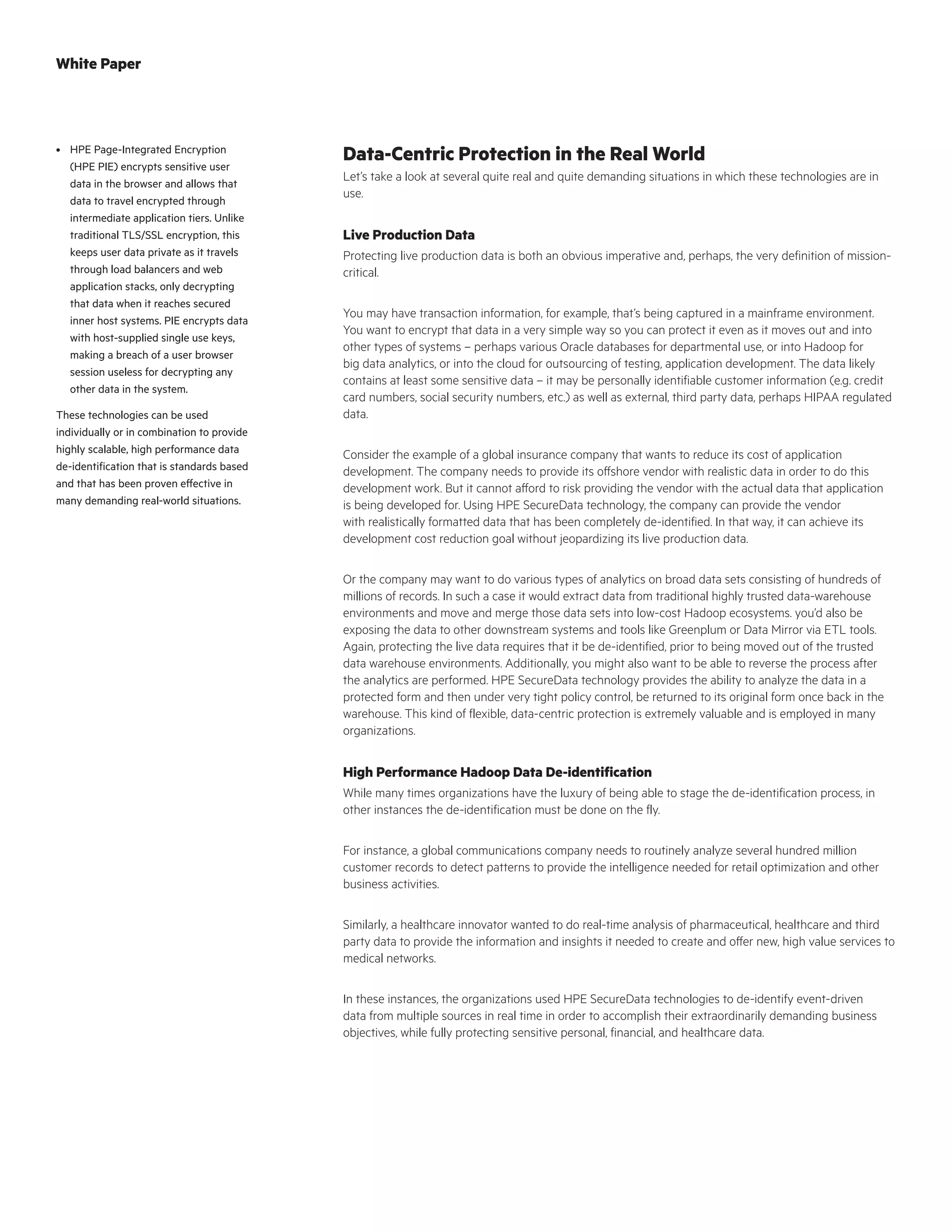 Data-Centric Protection in the Real World
Let’s take a look at several quite real and quite demanding situations in which these technologies are in
use.
Live Production Data
Protecting live production data is both an obvious imperative and, perhaps, the very definition of mission-
critical.
You may have transaction information, for example, that’s being captured in a mainframe environment.
You want to encrypt that data in a very simple way so you can protect it even as it moves out and into
other types of systems – perhaps various Oracle databases for departmental use, or into Hadoop for
big data analytics, or into the cloud for outsourcing of testing, application development. The data likely
contains at least some sensitive data – it may be personally identifiable customer information (e.g. credit
card numbers, social security numbers, etc.) as well as external, third party data, perhaps HIPAA regulated
data.
Consider the example of a global insurance company that wants to reduce its cost of application
development. The company needs to provide its offshore vendor with realistic data in order to do this
development work. But it cannot afford to risk providing the vendor with the actual data that application
is being developed for. Using HPE SecureData technology, the company can provide the vendor
with realistically formatted data that has been completely de-identified. In that way, it can achieve its
development cost reduction goal without jeopardizing its live production data.
Or the company may want to do various types of analytics on broad data sets consisting of hundreds of
millions of records. In such a case it would extract data from traditional highly trusted data-warehouse
environments and move and merge those data sets into low-cost Hadoop ecosystems. you’d also be
exposing the data to other downstream systems and tools like Greenplum or Data Mirror via ETL tools.
Again, protecting the live data requires that it be de-identified, prior to being moved out of the trusted
data warehouse environments. Additionally, you might also want to be able to reverse the process after
the analytics are performed. HPE SecureData technology provides the ability to analyze the data in a
protected form and then under very tight policy control, be returned to its original form once back in the
warehouse. This kind of flexible, data-centric protection is extremely valuable and is employed in many
organizations.
High Performance Hadoop Data De-identification
While many times organizations have the luxury of being able to stage the de-identification process, in
other instances the de-identification must be done on the fly.
For instance, a global communications company needs to routinely analyze several hundred million
customer records to detect patterns to provide the intelligence needed for retail optimization and other
business activities.
Similarly, a healthcare innovator wanted to do real-time analysis of pharmaceutical, healthcare and third
party data to provide the information and insights it needed to create and offer new, high value services to
medical networks.
In these instances, the organizations used HPE SecureData technologies to de-identify event-driven
data from multiple sources in real time in order to accomplish their extraordinarily demanding business
objectives, while fully protecting sensitive personal, financial, and healthcare data.
•	 HPE Page-Integrated Encryption
(HPE PIE) encrypts sensitive user
data in the browser and allows that
data to travel encrypted through
intermediate application tiers. Unlike
traditional TLS/SSL encryption, this
keeps user data private as it travels
through load balancers and web
application stacks, only decrypting
that data when it reaches secured
inner host systems. PIE encrypts data
with host-supplied single use keys,
making a breach of a user browser
session useless for decrypting any
other data in the system.
These technologies can be used
individually or in combination to provide
highly scalable, high performance data
de-identification that is standards based
and that has been proven effective in
many demanding real-world situations.
White Paper
 