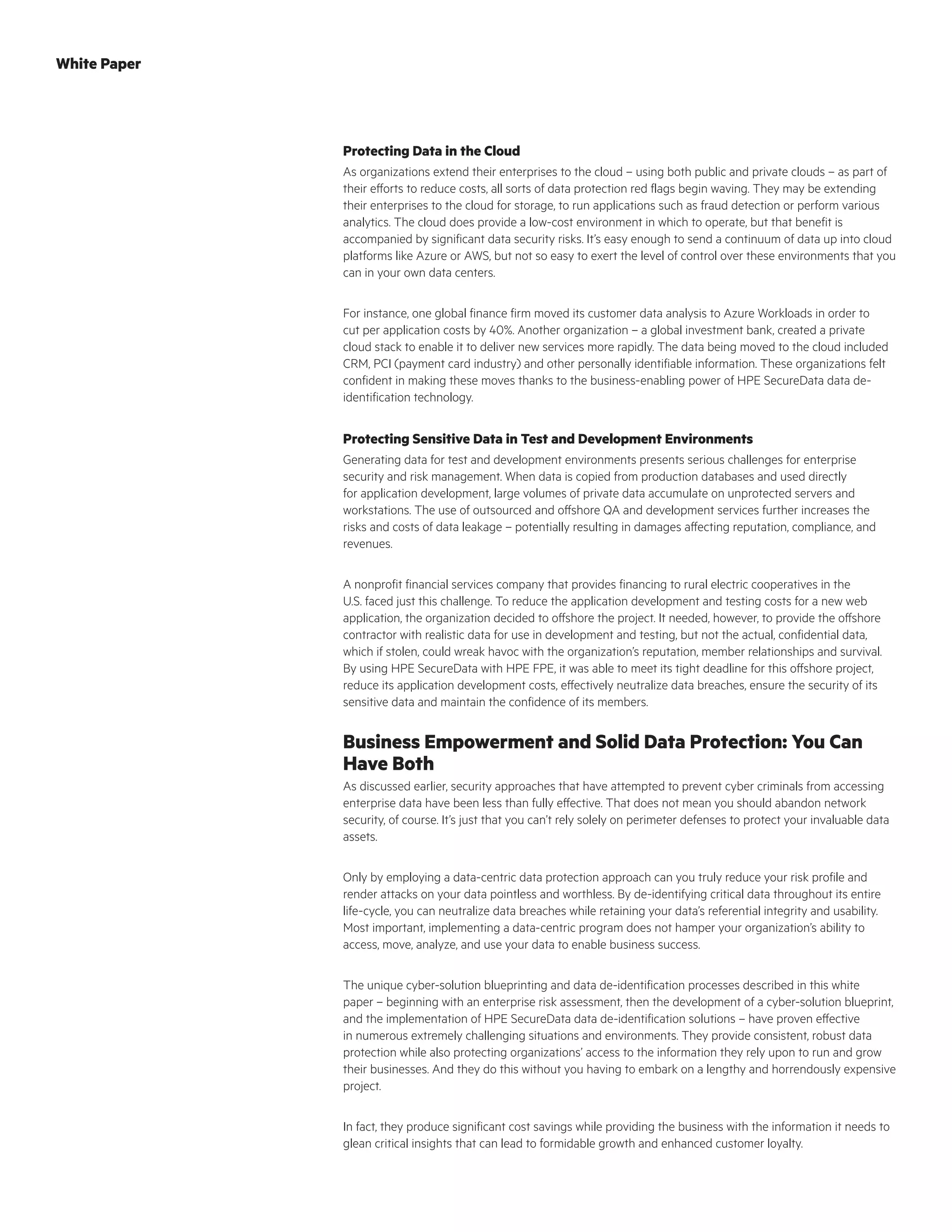 Protecting Data in the Cloud
As organizations extend their enterprises to the cloud – using both public and private clouds – as part of
their efforts to reduce costs, all sorts of data protection red flags begin waving. They may be extending
their enterprises to the cloud for storage, to run applications such as fraud detection or perform various
analytics. The cloud does provide a low-cost environment in which to operate, but that benefit is
accompanied by significant data security risks. It’s easy enough to send a continuum of data up into cloud
platforms like Azure or AWS, but not so easy to exert the level of control over these environments that you
can in your own data centers.
For instance, one global finance firm moved its customer data analysis to Azure Workloads in order to
cut per application costs by 40%. Another organization – a global investment bank, created a private
cloud stack to enable it to deliver new services more rapidly. The data being moved to the cloud included
CRM, PCI (payment card industry) and other personally identifiable information. These organizations felt
confident in making these moves thanks to the business-enabling power of HPE SecureData data de-
identification technology.
Protecting Sensitive Data in Test and Development Environments
Generating data for test and development environments presents serious challenges for enterprise
security and risk management. When data is copied from production databases and used directly
for application development, large volumes of private data accumulate on unprotected servers and
workstations. The use of outsourced and offshore QA and development services further increases the
risks and costs of data leakage – potentially resulting in damages affecting reputation, compliance, and
revenues.
A nonprofit financial services company that provides financing to rural electric cooperatives in the
U.S. faced just this challenge. To reduce the application development and testing costs for a new web
application, the organization decided to offshore the project. It needed, however, to provide the offshore
contractor with realistic data for use in development and testing, but not the actual, confidential data,
which if stolen, could wreak havoc with the organization’s reputation, member relationships and survival.
By using HPE SecureData with HPE FPE, it was able to meet its tight deadline for this offshore project,
reduce its application development costs, effectively neutralize data breaches, ensure the security of its
sensitive data and maintain the confidence of its members.
Business Empowerment and Solid Data Protection: You Can
Have Both
As discussed earlier, security approaches that have attempted to prevent cyber criminals from accessing
enterprise data have been less than fully effective. That does not mean you should abandon network
security, of course. It’s just that you can’t rely solely on perimeter defenses to protect your invaluable data
assets.
Only by employing a data-centric data protection approach can you truly reduce your risk profile and
render attacks on your data pointless and worthless. By de-identifying critical data throughout its entire
life-cycle, you can neutralize data breaches while retaining your data’s referential integrity and usability.
Most important, implementing a data-centric program does not hamper your organization’s ability to
access, move, analyze, and use your data to enable business success.
The unique cyber-solution blueprinting and data de-identification processes described in this white
paper – beginning with an enterprise risk assessment, then the development of a cyber-solution blueprint,
and the implementation of HPE SecureData data de-identification solutions – have proven effective
in numerous extremely challenging situations and environments. They provide consistent, robust data
protection while also protecting organizations’ access to the information they rely upon to run and grow
their businesses. And they do this without you having to embark on a lengthy and horrendously expensive
project.
In fact, they produce significant cost savings while providing the business with the information it needs to
glean critical insights that can lead to formidable growth and enhanced customer loyalty.
White Paper
 