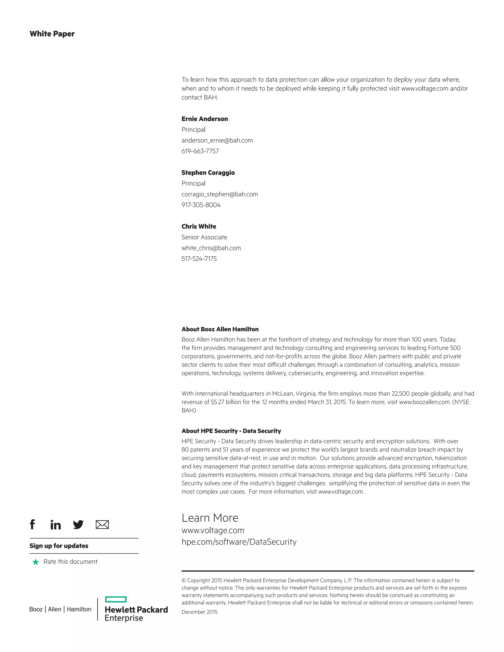 About Booz Allen Hamilton
Booz Allen Hamilton has been at the forefront of strategy and technology for more than 100 years. Today,
the firm provides management and technology consulting and engineering services to leading Fortune 500
corporations, governments, and not-for-profits across the globe. Booz Allen partners with public and private
sector clients to solve their most difficult challenges through a combination of consulting, analytics, mission
operations, technology, systems delivery, cybersecurity, engineering, and innovation expertise.
With international headquarters in McLean, Virginia, the firm employs more than 22,500 people globally, and had
revenue of $5.27 billion for the 12 months ended March 31, 2015. To learn more, visit www.boozallen.com. (NYSE:
BAH)
About HPE Security - Data Security
HPE Security - Data Security drives leadership in data-centric security and encryption solutions. With over
80 patents and 51 years of experience we protect the world’s largest brands and neutralize breach impact by
securing sensitive data-at-rest, in use and in motion. Our solutions provide advanced encryption, tokenization
and key management that protect sensitive data across enterprise applications, data processing infrastructure,
cloud, payments ecosystems, mission critical transactions, storage and big data platforms. HPE Security - Data
Security solves one of the industry’s biggest challenges: simplifying the protection of sensitive data in even the
most complex use cases. For more information, visit www.voltage.com.
To learn how this approach to data protection can allow your organization to deploy your data where,
when and to whom it needs to be deployed while keeping it fully protected visit www.voltage.com and/or
contact BAH:
Ernie Anderson
Principal
anderson_ernie@bah.com
619-663-7757
Stephen Coraggio
Principal
corragio_stephen@bah.com
917-305-8004
Chris White
Senior Associate
white_chris@bah.com
517-524-7175
White Paper
© Copyright 2015 Hewlett Packard Enterprise Development Company, L.P. The information contained herein is subject to
change without notice. The only warranties for Hewlett Packard Enterprise products and services are set forth in the express
warranty statements accompanying such products and services. Nothing herein should be construed as constituting an
additional warranty. Hewlett Packard Enterprise shall not be liable for technical or editorial errors or omissions contained herein.
December 2015
Learn More
www.voltage.com
hpe.com/software/DataSecuritySign up for updates
Rate this document
 