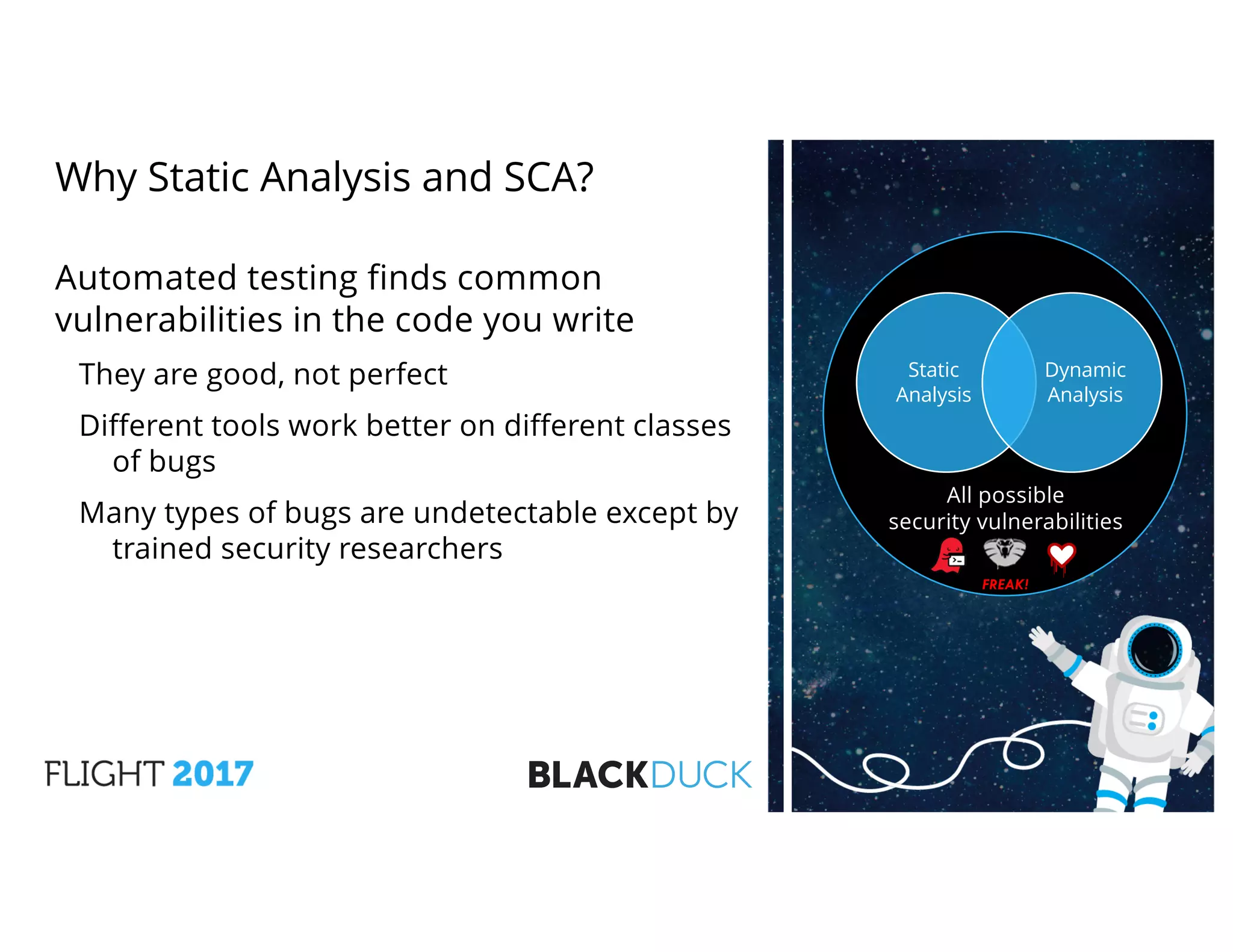 Why Static Analysis and SCA?
Automated testing finds common
vulnerabilities in the code you write
They are good, not perfect
Different tools work better on different classes
of bugs
Many types of bugs are undetectable except by
trained security researchers
All possible
security vulnerabilities
FREAK!
Static
Analysis
Dynamic
Analysis
 