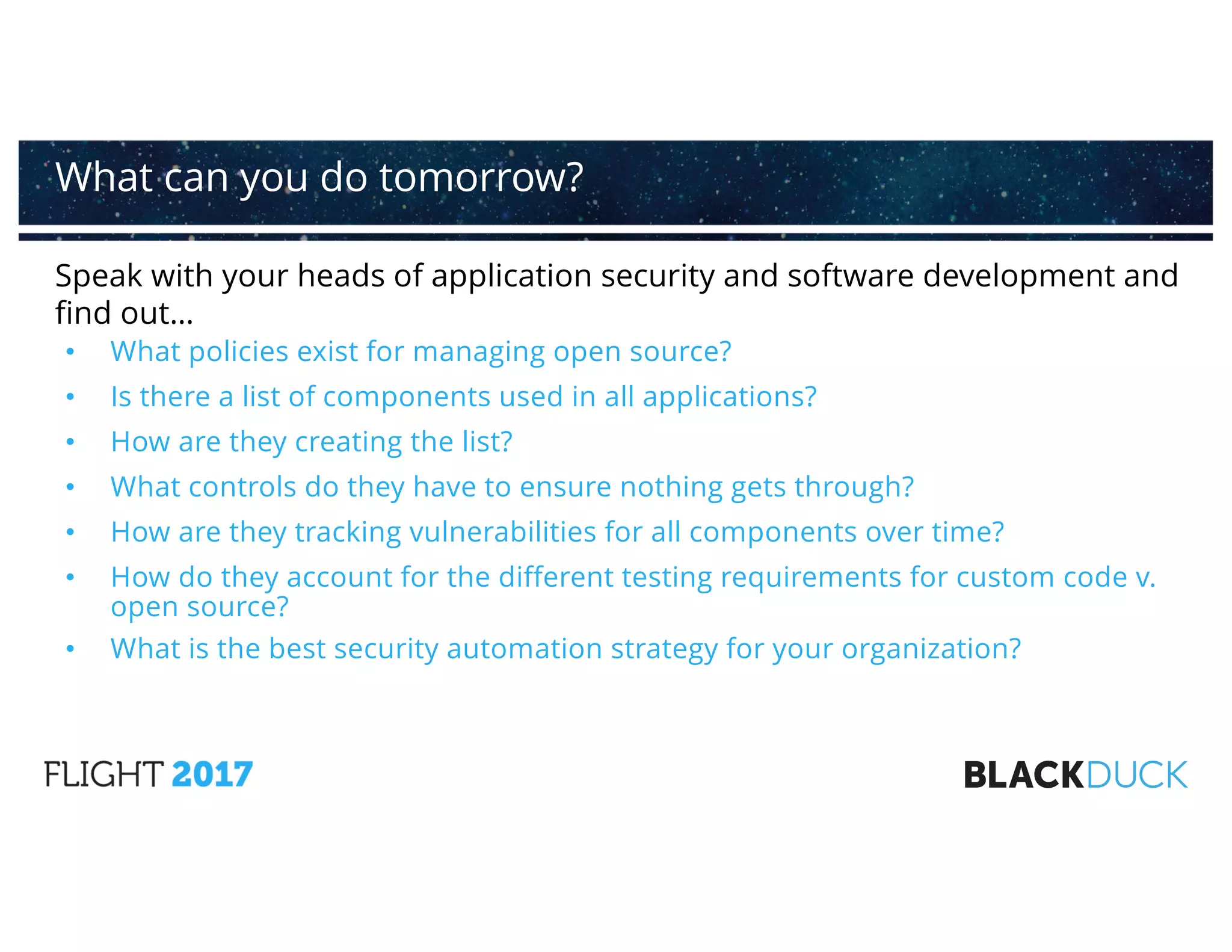 Speak with your heads of application security and software development and
find out…
• What policies exist for managing open source?
• Is there a list of components used in all applications?
• How are they creating the list?
• What controls do they have to ensure nothing gets through?
• How are they tracking vulnerabilities for all components over time?
• How do they account for the different testing requirements for custom code v.
open source?
• What is the best security automation strategy for your organization?
What can you do tomorrow?
 