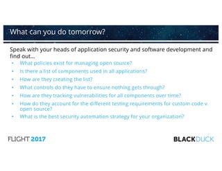 Speak with your heads of application security and software development and
find out…
• What policies exist for managing open source?
• Is there a list of components used in all applications?
• How are they creating the list?
• What controls do they have to ensure nothing gets through?
• How are they tracking vulnerabilities for all components over time?
• How do they account for the different testing requirements for custom code v.
open source?
• What is the best security automation strategy for your organization?
What can you do tomorrow?
 