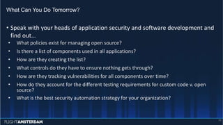 • Speak with your heads of application security and software development and
find out…
• What policies exist for managing open source?
• Is there a list of components used in all applications?
• How are they creating the list?
• What controls do they have to ensure nothing gets through?
• How are they tracking vulnerabilities for all components over time?
• How do they account for the different testing requirements for custom code v. open
source?
• What is the best security automation strategy for your organization?
What Can You Do Tomorrow?
26
 