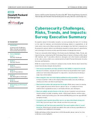 Cybersecurity Survey: Executive Summary 	MIT TECHNOLOGY REVIEW CUSTOM
1
	 IN THIS REPORT
	1	 Introduction
			 Cybersecurity Challenges, 		
			 Risks, Trends, and Impacts:
			 Survey Executive Summary
	2	 Survey Highlights
			 Issue 1:
			 Security Challenges	
	3	 Issue 2:
			 Security Threats
	4	 Issue 3:
			 Attack Frequency	
	5	 Issue 4:
			 Breach Preparedness
	 6	 Issue 5:
			 Risk Management Strategies
	7	 Issue 6:
			 Breach Impact
	8	 Methodology and Participant 	
			 Profile
Cybersecurity Challenges,
Risks, Trends, and Impacts:
Survey Executive Summary
No question about it: Information security—or, more precisely, the lack of it—is firmly
on the radar for business and information-technology leaders in organizations of all
sizes and in every sector. Many executives and managers fear that their companies are
ill-prepared to prevent, detect, and effectively respond to various types of cyberattacks,
and a shortage of in-house security expertise remains of widespread concern.
Those are among the initial findings of the Cybersecurity Challenges, Risks, Trends, and
Impacts Survey, conducted by MIT Technology Review Custom in February 2016. About
225 business and IT executives, directors, managers, and other leaders participated
in the online survey, which was commissioned by Hewlett Packard Enterprise Security
Services and FireEye Inc.
While the research team continues to analyze survey results, themes about several key
issues have already emerged. Among them:
•	 Few survey respondents are fully confident in their ability to respond to security
threats. For instance, only about 6 percent of those surveyed believe their organi-
zations are “extremely well prepared” to respond to a security breach involving a
major loss of information.
•	 Many struggle to hire and retain highly qualified security specialists. “Lack of
in-house expertise” ranks as the single greatest information-security challenge,
cited by more than one-third of participants.
•	 Most lack information risk-management strategies. While many expect to develop
them, roughly 25 percent either have no plans to do so—or simply don’t know
whether their organizations have, or eventually will have, such strategies.
•	 Most see multiple security threats on the rise. Areas of greatest concern include
threats related to mobile computing, email- or Web-based attacks, and the vulner-
abilities created by the bring-your-own-device (BYOD)/bring-your-own apps (BYOA)
workplace trends.
•	 A majority report experiencing either more or as many data attacks today as in
2014. Only 7 percent report fewer attacks now than two years ago.
•	 Participants call “lost time and productivity” the most negative effect of recent
breaches. Other impacts include remediation time and necessary expenditures on
consultants and additional technologies.
Additional findings will be released later in 2016. Meanwhile, please read on for a few
preliminary survey highlights.
Survey and Executive Summary Produced by MIT Technology Review Custom in
Partnership with Hewlett Packard Enterprise Security Services and FireEye Inc.
 