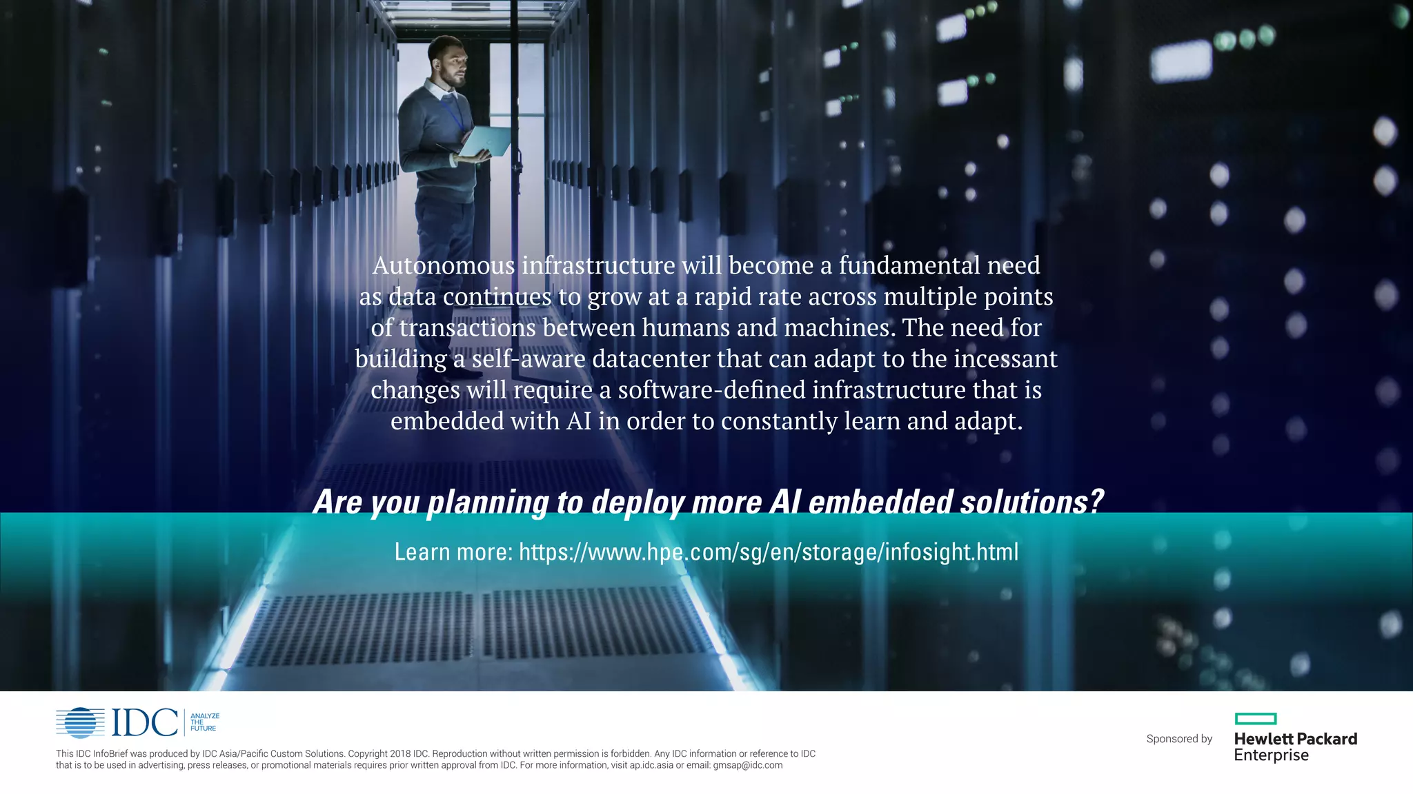Autonomous infrastructure will become a fundamental need
as data continues to grow at a rapid rate across multiple points
of transactions between humans and machines. The need for
building a self-aware datacenter that can adapt to the incessant
changes will require a software-defined infrastructure that is
embedded with AI in order to constantly learn and adapt.
Are you planning to deploy more AI embedded solutions?
Learn more: https://www.hpe.com/sg/en/storage/infosight.html
This IDC InfoBrief was produced by IDC Asia/Pacific Custom Solutions. Copyright 2018 IDC. Reproduction without written permission is forbidden. Any IDC information or reference to IDC
that is to be used in advertising, press releases, or promotional materials requires prior written approval from IDC. For more information, visit ap.idc.asia or email: gmsap@idc.com
Sponsored by
 