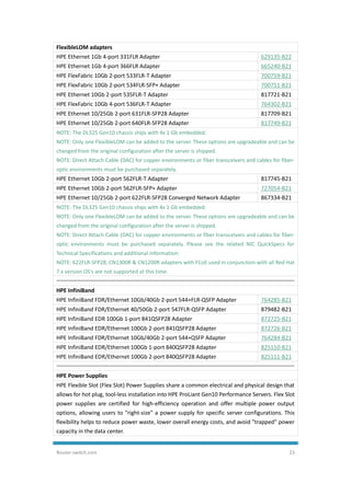 Router-switch.com 23
FlexibleLOM adapters
HPE Ethernet 1Gb 4-port 331FLR Adapter 629135-B22
HPE Ethernet 1Gb 4-port 366FLR Adapter 665240-B21
HPE FlexFabric 10Gb 2-port 533FLR-T Adapter 700759-B21
HPE FlexFabric 10Gb 2-port 534FLR-SFP+ Adapter 700751-B21
HPE Ethernet 10Gb 2-port 535FLR-T Adapter 817721-B21
HPE FlexFabric 10Gb 4-port 536FLR-T Adapter 764302-B21
HPE Ethernet 10/25Gb 2-port 631FLR-SFP28 Adapter 817709-B21
HPE Ethernet 10/25Gb 2-port 640FLR-SFP28 Adapter 817749-B21
NOTE: The DL325 Gen10 chassis ships with 4x 1 Gb embedded.
NOTE: Only one FlexibleLOM can be added to the server. These options are upgradeable and can be
changed from the original configuration after the server is shipped.
NOTE: Direct Attach Cable (DAC) for copper environments or fiber transceivers and cables for fiber-
optic environments must be purchased separately.
HPE Ethernet 10Gb 2-port 562FLR-T Adapter 817745-B21
HPE Ethernet 10Gb 2-port 562FLR-SFP+ Adapter 727054-B21
HPE Ethernet 10/25Gb 2-port 622FLR-SFP28 Converged Network Adapter 867334-B21
NOTE: The DL325 Gen10 chassis ships with 4x 1 Gb embedded.
NOTE: Only one FlexibleLOM can be added to the server. These options are upgradeable and can be
changed from the original configuration after the server is shipped.
NOTE: Direct Attach Cable (DAC) for copper environments or fiber transceivers and cables for fiber-
optic environments must be purchased separately. Please see the related NIC QuickSpecs for
Technical Specifications and additional information:
NOTE: 622FLR-SFP28, CN1300R & CN1200R adapters with FCoE used in conjunction with all Red Hat
7.x version OS's are not supported at this time.
HPE InfiniBand
HPE InfiniBand FDR/Ethernet 10Gb/40Gb 2-port 544+FLR-QSFP Adapter 764285-B21
HPE InfiniBand FDR/Ethernet 40/50Gb 2-port 547FLR-QSFP Adapter 879482-B21
HPE InfiniBand EDR 100Gb 1-port 841QSFP28 Adapter 872725-B21
HPE InfiniBand EDR/Ethernet 100Gb 2-port 841QSFP28 Adapter 872726-B21
HPE InfiniBand FDR/Ethernet 10Gb/40Gb 2-port 544+QSFP Adapter 764284-B21
HPE InfiniBand EDR/Ethernet 100Gb 1-port 840QSFP28 Adapter 825110-B21
HPE InfiniBand EDR/Ethernet 100Gb 2-port 840QSFP28 Adapter 825111-B21
HPE Power Supplies
HPE Flexible Slot (Flex Slot) Power Supplies share a common electrical and physical design that
allows for hot plug, tool-less installation into HPE ProLiant Gen10 Performance Servers. Flex Slot
power supplies are certified for high-efficiency operation and offer multiple power output
options, allowing users to "right-size" a power supply for specific server configurations. This
flexibility helps to reduce power waste, lower overall energy costs, and avoid "trapped" power
capacity in the data center.
 