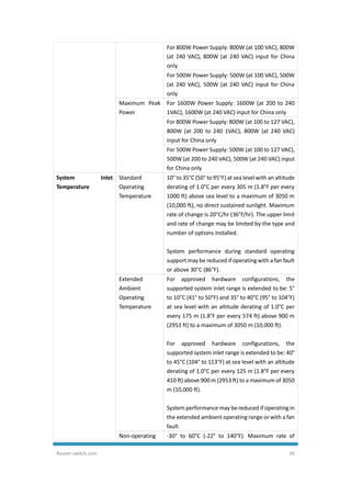 Router-switch.com 30
For 800W Power Supply: 800W (at 100 VAC), 800W
(at 240 VAC), 800W (at 240 VAC) input for China
only
For 500W Power Supply: 500W (at 100 VAC), 500W
(at 240 VAC), 500W (at 240 VAC) input for China
only
Maximum Peak
Power
For 1600W Power Supply: 1600W (at 200 to 240
1VAC), 1600W (at 240 VAC) input for China only
For 800W Power Supply: 800W (at 100 to 127 VAC),
800W (at 200 to 240 1VAC), 800W (at 240 VAC)
input for China only
For 500W Power Supply: 500W (at 100 to 127 VAC),
500W (at 200 to 240 VAC), 500W (at 240 VAC) input
for China only
System Inlet
Temperature
Standard
Operating
Temperature
10° to 35°C (50° to 95°F) at sea level with an altitude
derating of 1.0°C per every 305 m (1.8°F per every
1000 ft) above sea level to a maximum of 3050 m
(10,000 ft), no direct sustained sunlight. Maximum
rate of change is 20°C/hr (36°F/hr). The upper limit
and rate of change may be limited by the type and
number of options installed.
System performance during standard operating
support may be reduced if operating with a fan fault
or above 30°C (86°F).
Extended
Ambient
Operating
Temperature
For approved hardware configurations, the
supported system inlet range is extended to be: 5°
to 10°C (41° to 50°F) and 35° to 40°C (95° to 104°F)
at sea level with an altitude derating of 1.0°C per
every 175 m (1.8°F per every 574 ft) above 900 m
(2953 ft) to a maximum of 3050 m (10,000 ft).
For approved hardware configurations, the
supported system inlet range is extended to be: 40°
to 45°C (104° to 113°F) at sea level with an altitude
derating of 1.0°C per every 125 m (1.8°F per every
410 ft) above 900 m (2953 ft) to a maximumof 3050
m (10,000 ft).
System performance may be reduced if operating in
the extended ambient operating range or with a fan
fault.
Non-operating -30° to 60°C (-22° to 140°F). Maximum rate of
 