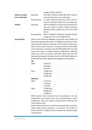 Router-switch.com 31
change is 20°C/hr (36°F/hr).
Relative Humidity
(non-condensing)
Operating 8% to 90% - Relative humidity (Rh), 28°C maximum
wet bulb temperature, non-condensing.
Non-operating 5 to 95% relative humidity (Rh), 38.7°C (101.7°F)
maximum wet bulb temperature, non-condensing.
Altitude Operating 3050 m (10,000 ft). This value may be limited by the
type and number of options installed. Maximum
allowable altitude change rate is 457 m/min (1500
ft/min).
Non-operating 9144 m (30,000 ft). Maximum allowable altitude
change rate is 457 m/min (1500 ft/min).
Acoustic Noise Listed are the declared A-Weighted sound power levels (LWAd) and
declared average bystander position A-Weighted sound pressure levels
(LpAm) when the product is operating in a 23°C ambient environment.
Noise emissions were measured in accordance with ISO 7779 (ECMA
74) and declared in accordance with ISO 9296 (ECMA 109). The listed
sound levels apply to standard shipping configurations. Additional
options may result in increased sound levels. Please have your HPE
representative provide information from the HPE EMESC website for
further technical details regarding the configurations listed below.
Idle
LWAd 4.8 B Entry
4.8 B Base
4.8 B Perf
LpAm 32 dBA Entry
34 dBA Base
35 dBA Perf
Operating
LWAd 5.2 B Entry
5.2 B Base
5.2 B Perf
LpAm 37 dBA Entry
38 dBA Base
37 dBA Perf
NOTE: Acoustics levels presented here are generated by the test
configuration only. Acoustics levels will vary depending on system
configuration. Values are subject to change without notification and
are for reference only.
NOTE: Product conformance to cited product specifications is based on
sample (type) testing, evaluation, or assessment. This product or
family of products is eligible to bear the appropriate compliance logos
and statements.
 