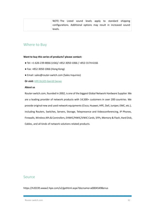 Router-switch.com 32
NOTE: The Listed sound levels apply to standard shipping
configurations. Additional options may result in increased sound
levels.
Where to Buy
Want to buy this series of products? please contact:
● Tel: +1-626-239-8066 (USA)/ +852-3050-1066 / +852-3174-6166
● Fax: +852-3050-1066 (Hong Kong)
● Email: sales@router-switch.com (Sales Inquiries)
Or visit: HPE DL325 Gen10 Server
About us
Router-switch.com, founded in 2002, is one of the biggest Global Network Hardware Supplier. We
are a leading provider of network products with 14,500+ customers in over 200 countries. We
provide original new and used network equipments (Cisco, Huawei, HPE, Dell, Juniper, EMC, etc.),
including Routers, Switches, Servers, Storage, Telepresence and Videoconferencing, IP Phones,
Firewalls, Wireless APs & Controllers, EHWIC/HWIC/VWIC Cards, SFPs, Memory & Flash, Hard Disk,
Cables, and all kinds of network solutions related products.
Source
https://h20195.www2.hpe.com/v2/gethtml.aspx?docname=a00045498enus
 
