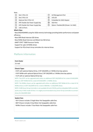Router-switch.com 4
Note:
① Slot 1 PCIe 3.0 ⑦ iLO Management Port
② Slot 2 PCIe 3.0 ⑧ UID LED
③ Optional Slot 3 PCIe 3.0 ⑨ Embedded 4x 1GbE Adapter
④ HPE Flexible Slot Power Supply Bay ⑩ VGA Port
⑤ HPE Flexible Slot Power Supply Bay ⑪ Option: FlexibleLOM (Shown: 4x 1GbE)
⑥ USB 3.0 Ports
What’s New
· New 64GB RDIMMS using the 16Gb memory technology providing better performance and power
efficiency
· New SATA Read Intensive SSD drives
· New NVMe Read Intensive and Mixed Use SSD drives
· AMD® EPYC® 7000 Processor Family
· Support for upto 10 NVMe drives
· Support for PCIe Smart Array controllers for internal drives
Platform Information
Form Factor
1U rack
Chassis Types
· 8 SFF with optional Optical Drive, 2 SFF SAS/SATA or 2 NVMe drive bay options
· 8 SFF NVMe with optional Optical Drive 2 SFF SAS/SATA or 2 NVMe drive bay options
· 4 LFF with an optional Optical Drive bay
NOTE: The 8 SFF can be upgraded with either an additional 2SFF SAS/SATA kit for a total 10 SAS/SATA
drives or 2SFF NVMe Kit for a total of 8 SAS/SATA + 2 NVMe drives.
NOTE: The NVMe chassis can be upgraded with either an additional 2SFF NVMe kit for a total of 10
NVMe drives or 2SFF SAS/SATA kit for a total of 8NVMe + 2 SAS/SATA drives.
NOTE: S100i Smart Array Controller is not available till end of 2018 and the embedded SATA controller
works only in AHCI mode till then. It is highly recommended to buy Smart Array Controller to connect
drives for SAS/SATA RAID
System Fans
· 4LFF Chassis includes 5 Single Rotor Hot Swappable cable fans
· 8SFF Chassis includes 5 Dual Rotor Hot Swappable cable fans
· NVMe Chassis includes 7 Dual Rotor Hot Swappable cable fans
 