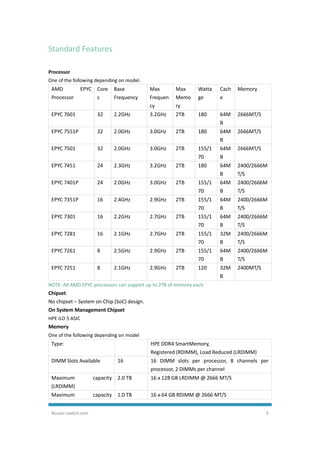 Router-switch.com 5
Standard Features
Processor
One of the following depending on model.
AMD EPYC
Processor
Core
s
Base
Frequency
Max
Frequen
cy
Max
Memo
ry
Watta
ge
Cach
e
Memory
EPYC 7601 32 2.2GHz 3.2GHz 2TB 180 64M
B
2666MT/S
EPYC 7551P 32 2.0GHz 3.0GHz 2TB 180 64M
B
2666MT/S
EPYC 7501 32 2.0GHz 3.0GHz 2TB 155/1
70
64M
B
2666MT/S
EPYC 7451 24 2.3GHz 3.2GHz 2TB 180 64M
B
2400/2666M
T/S
EPYC 7401P 24 2.0GHz 3.0GHz 2TB 155/1
70
64M
B
2400/2666M
T/S
EPYC 7351P 16 2.4GHz 2.9GHz 2TB 155/1
70
64M
B
2400/2666M
T/S
EPYC 7301 16 2.2GHz 2.7GHz 2TB 155/1
70
64M
B
2400/2666M
T/S
EPYC 7281 16 2.1GHz 2.7GHz 2TB 155/1
70
32M
B
2400/2666M
T/S
EPYC 7261 8 2.5GHz 2.9GHz 2TB 155/1
70
64M
B
2400/2666M
T/S
EPYC 7251 8 2.1GHz 2.9GHz 2TB 120 32M
B
2400MT/S
NOTE: All AMD EPYC processors can support up to 2TB of memory each.
Chipset
No chipset – System on Chip (SoC) design.
On System Management Chipset
HPE iLO 5 ASIC
Memory
One of the following depending on model
Type: HPE DDR4 SmartMemory,
Registered (RDIMM), Load Reduced (LRDIMM)
DIMM Slots Available 16 16 DIMM slots per processor, 8 channels per
processor, 2 DIMMs per channel
Maximum capacity
(LRDIMM)
2.0 TB 16 x 128 GB LRDIMM @ 2666 MT/S
Maximum capacity 1.0 TB 16 x 64 GB RDIMM @ 2666 MT/S
 