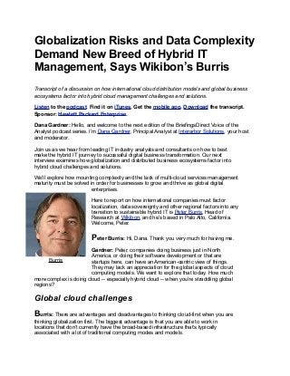 Globalization Risks and Data Complexity
Demand New Breed of Hybrid IT
Management, Says Wikibon’s Burris
Transcript of a discussion on how international cloud distribution models and global business
ecosystems factor into hybrid cloud management challenges and solutions.
Listen to the podcast. Find it on iTunes. Get the mobile app. Download the transcript.
Sponsor: Hewlett Packard Enterprise.
Dana Gardner: Hello, and welcome to the next edition of the BriefingsDirect Voice of the
Analyst podcast series. I’m Dana Gardner, Principal Analyst at Interarbor Solutions, your host
and moderator.
Join us as we hear from leading IT industry analysts and consultants on how to best
make the hybrid IT journey to successful digital business transformation. Our next
interview examines how globalization and distributed business ecosystems factor into
hybrid cloud challenges and solutions.
We’ll explore how mounting complexity and the lack of multi-cloud services management
maturity must be solved in order for businesses to grow and thrive as global digital
enterprises.
Here to report on how international companies must factor
localization, data sovereignty and other regional factors into any
transition to sustainable hybrid IT is Peter Burris, Head of
Research at Wikibon, and he’s based in Palo Alto, California.
Welcome, Peter.
Peter Burris: Hi, Dana. Thank you very much for having me.
Gardner: Peter, companies doing business just in North
America, or doing their software development or that are
startups here, can have an American-centric view of things.
They may lack an appreciation for the global aspects of cloud
computing models. We want to explore that today. How much
more complex is doing cloud -- especially hybrid cloud -- when you’re straddling global
regions?
Global cloud challenges
Burris: There are advantages and disadvantages to thinking cloud-first when you are
thinking globalization first. The biggest advantage is that you are able to work in
locations that don’t currently have the broad-based infrastructure that’s typically
associated with a lot of traditional computing modes and models.
Burris
 