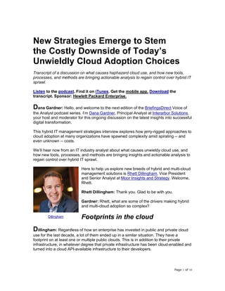 Page 1 of 10
New Strategies Emerge to Stem
the Costly Downside of Today’s
Unwieldly Cloud Adoption Choices
Transcript of a discussion on what causes haphazard cloud use, and how new tools,
processes, and methods are bringing actionable analysis to regain control over hybrid IT
sprawl.
Listen to the podcast. Find it on iTunes. Get the mobile app. Download the
transcript. Sponsor: Hewlett Packard Enterprise.
Dana Gardner: Hello, and welcome to the next edition of the BriefingsDirect Voice of
the Analyst podcast series. I’m Dana Gardner, Principal Analyst at Interarbor Solutions,
your host and moderator for this ongoing discussion on the latest insights into successful
digital transformation.
This hybrid IT management strategies interview explores how jerry-rigged approaches to
cloud adoption at many organizations have spawned complexity amid spiraling -- and
even unknown -- costs.
We’ll hear now from an IT industry analyst about what causes unwieldy cloud use, and
how new tools, processes, and methods are bringing insights and actionable analysis to
regain control over hybrid IT sprawl.
Here to help us explore new breeds of hybrid and multi-cloud
management solutions is Rhett Dillingham, Vice President
and Senior Analyst at Moor Insights and Strategy. Welcome,
Rhett.
Rhett Dillingham: Thank you. Glad to be with you.
Gardner: Rhett, what are some of the drivers making hybrid
and multi-cloud adoption so complex?
Footprints in the cloud
Dillingham: Regardless of how an enterprise has invested in public and private cloud
use for the last decade, a lot of them ended up in a similar situation. They have a
footprint on at least one or multiple public clouds. This is in addition to their private
infrastructure, in whatever degree that private infrastructure has been cloud-enabled and
turned into a cloud API-available infrastructure to their developers.
Dillingham
 