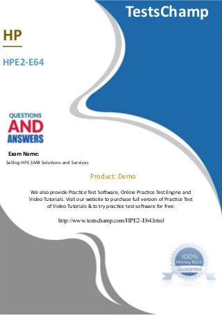 TestsChamp
HP
HPE2-E64
Exam Name:
Selling HPE SMB Solutonn and Servicen
Product: Demo
We alno provide Practce Tent Softaree Online Practce Tent Engine and
Video Tutorialn. Vinit our tebnite to purchane full vernion of Practce Tent
of Video Tutorialn & to try practce tent noftare for free:
http://www.testschamp.com/HPE2-E64.html
 