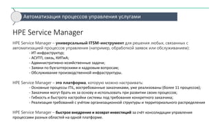 HPE Service Manager
HPE Service Manager – универсальный ITSM-инструмент для решения любых, связанных с
автоматизацией процессов управления (например, обработкой заявок или обслуживанием):
- ИТ-инфраструктур;
- АСУТП, связь, КИПиА;
- Административно-хозяйственные задачи;
- Заявки по бухгалтерскими и кадровым вопросам;
- Обслуживание производственной инфраструктуры.
HPE Service Manager – это платформа, которую можно настраивать:
- Основные процессы ITIL, востребованные заказчиками, уже реализованы (более 11 процессов);
- Заказчики могут брать их за основу и использовать при развитии своих процессов;
- Гибкость и быстрота настройки системы под требования конкретного заказчика;
- Реализация требований с учётом организационной структуры и территориального распределения
HPE Service Manager – быстрое внедрение и возврат инвестиций за счёт консолидации управления
процессами разных областей на одной платформе.
Автоматизация процессов управления услугами
 
