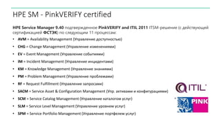 HPE SM - PinkVERIFY certified
HPE Service Manager 9.40 подтвержденное PinkVERIFY and ITIL 2011 ITSM-решение (с действующей
сертификацией ФСТЭК) по следующим 11 процессам:
• AVM = Availability Management (Управление доступностью)
• CHG = Change Management (Управление изменениями)
• EV = Event Management (Управление событиями)
• IM = Incident Management (Управление инцидентами)
• KM = Knowledge Management (Управление знаниями)
• PM = Problem Management (Управление проблемами)
• RF = Request Fulfillment (Управление запросами)
• SACM = Service Asset & Configuration Management (Упр. активами и конфигурациями)
• SCM = Service Catalog Management (Управление каталогом услуг)
• SLM = Service Level Management (Управление уровнем услуг)
• SPM = Service Portfolio Management (Управление портфелем услуг)
 