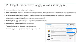HPE Propel + Service Exchange, ключевые модули:
В решении заключены следующие модули:
• End-user portal (Единый портал самообслуживания, доступ через WEB и с мобильных приложений);
• IT service catalog / Aggregated catalog (публикация, автоматизация и агрегация услуг различных
отделов/систем, учет потребления в денежном выражении);
• Subscription app (реализация и управление подписками);
• Knowledge management (База знаний);
• Темы, jumpstart и widgets (Настраиваемые
темы, внедрение виджетов и «легких» приложений)
 