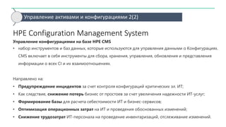 Управление активами и конфигурациями 2(2)
HPE Configuration Management System
Управление конфигурациями на базе HPE CMS
• набор инструментов и баз данных, которые используются для управления данными о Конфигурациях.
CMS включает в себя инструменты для сбора, хранения, управления, обновления и представления
информации о всех CI и их взаимоотношениях.
Направлено на:
• Предупреждение инцидентов за счет контроля конфигураций критических эл. ИТ;
• Как следствие, снижение потерь бизнес от простоев за счет увеличения надежности ИТ-услуг;
• Формирование базы для расчета себестоимости ИТ и бизнес-сервисов;
• Оптимизация операционных затрат на ИТ и проведения обоснованных изменений;
• Снижение трудозатрат ИТ-персонала на проведение инвентаризаций, отслеживание изменений.
 
