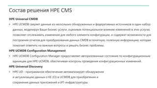 Состав решения HPE CMS
HPE Universal CMDB
• HPE UCMDB сверяет данные из нескольких обнаруженных и федеративных источников в один набор
данных, моделируя Ваши бизнес-услуги, оценивая потенциальное влияние изменений в этих услугах,
позволяет отслеживать изменения для любого элемента конфигурации, и содержит возможности для
построения отчетов для преобразования данных CMDB в понятную, полезную информацию, которая
помогает ответить на важные вопросы и решать бизнес проблемы.
HPE UCMDB Configuration Management
• HPE UCMDB Configuration Manager предоставляет авторизованные состояния по конфигурационным
единицам для HPE UCMDB, обеспечивая контроль проведения конфигурационных изменений.
HPE Universal Discovery
• HPE UD - программное обеспечение автоматизирует обнаружение
и актуализацию данных о КЕ (CI) в UCMDB для приобретения и
сохранения данных приложений и ИТ-инфраструктуры.
 