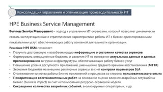 Консолидация управления и оптимизация производительности ИТ
HPE Business Service Management
Business Service Management – подход в управлении ИТ-сервисами, который позволяет динамически
связать эксплуатационные и стратегические характеристики работы ИТ с бизнес ориентированными
показателями услуг, обеспечивающих работу основной деятельности организации.
Решение HPE BSM позволяет:
• Получить достоверную и всеобъемлющую информацию о состоянии качества сервисов
• Формировать операционные бюджеты и развития ИТ на основании актуальных данных и данных
прогнозирования загрузки инфраструктуры, обеспечивающих работу бизнес-услуг
• Повышение уровня доступности приложений, уменьшение среднего времени восстановления (MTTR)
• Экономия бюджетов на внешние регулярные сервисы за счет контроля параметров SLA
• Отслеживание качества работы бизнес приложений и процессов со стороны пользовательского опыта
• Приоритизация восстановительных работ на основании оценки влияния аварийных ситуаций на
бизнес (business impact) за счет использования ресурсно-сервисной модели
• Сокращение количества аварийных событий, анализируемых операторами, и др.
 