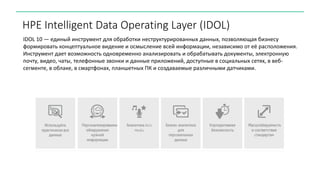 HPE Intelligent Data Operating Layer (IDOL)
IDOL 10 — единый инструмент для обработки неструктурированных данных, позволяющая бизнесу
формировать концептуальное видение и осмысление всей информации, независимо от её расположения.
Инструмент дает возможность одновременно анализировать и обрабатывать документы, электронную
почту, видео, чаты, телефонные звонки и данные приложений, доступные в социальных сетях, в веб-
сегменте, в облаке, в смартфонах, планшетных ПК и создаваемые различными датчиками.
 
