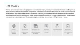HPE Vertica
Vertica - специализированный программный инструментарий, имеющий в своем составе все необходимые
функциональные возможности для построения аналитических систем. Обеспечивает необычайно широкие
возможности SQL-анализа и включает обширный спектр встроенных аналитических функций, в том числе
геолокационный анализ, временные ряды, выявление шаблонов и пр., а также поддерживает все ведущие
инструменты анализа данных, BI и визуализации, используя коннекторы и API для связи с ними.
 