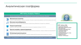 Аналитическая платформа
Получите представление о данных в режиме, близком к реальному времени, выполняя запросы быстрее
Молниеносная аналитика
Бесконечное и простое масштабирование посредством добавления стандартных серверов
Массивная масштабируемость
Получите быстрый вывод на рынок Ваших аналитических инициатив с низкой стоимостью обслуживания
Простая настройка и администрирование
Защитите свои инвестиции посредством встроенной поддержки Hadoop, R, BI, ETL
Открытая архитектура
Храните до 10x-30x данных больше на каждом сервере БД благодаря запатентованного сжатия
Оптимизация хранения данных
Скорость, масштабируемость, простота и открытость при более низкой совокупной стоимости владения
HPE Vertica Analytics Platform
Высоко производительная платформа для анализа данных больших объемов
 