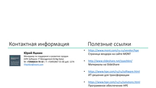 Контактная информация Полезные ссылки
Юрий Яшкин
Менеджер по поддержке и развитию продаж
[HPE Software: IT Management & Big Data]
M: +7(968)014-70-10 | Т: +7(495)967-31-00 доб. 1274
YYashkin@mont.com
• https://www.mont.com/ru-ru/vendor/hpe
Страница вендора на сайте MONT
• http://www.slideshare.net/yyashkin/
Материалы на SlideShare
• https://www.hpe.com/ru/ru/software.html
ИТ-решения для трансформации
• https://www.hpe.com/ru/ru/solutions.html
Программное обеспечение HPE
 