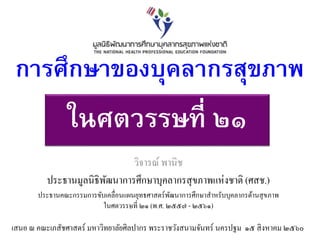 ในศตวรรษที่ ๒๑
วิจารณ์ พานิช
ประธานมูลนิธิพัฒนาการศึกษาบุคลากรสุขภาพแห่งชาติ (ศสช.)
ประธานคณะกรรมการขับเคลื่อนแผนยุทธศาสตร์พัฒนาการศึกษาสาหรับบุคลากรด้านสุขภาพ
ในศตวรรษที่ ๒๑ (พ.ศ. ๒๕๕๗ - ๒๕๖๑)
การศึกษาของบุคลากรสุขภาพ
เสนอ ณ คณะเภสัชศาสตร์ มหาวิทยาลัยศิลปากร พระราชวังสนามจันทร์ นครปฐม ๑๕ สิงหาคม ๒๕๖๐
 