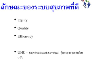 ลักษณะของระบบสุขภาพที่ดี
• Equity
• Quality
• Efficiency
• UHC – Universal Health Coverage คุ้มครองสุขภาพถ้วน
หน้า
 