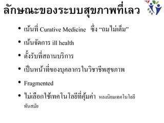 ลักษณะของระบบสุขภาพที่เลว
• เน้นที่ Curative Medicine ซึ่ง “ถมไม่เต็ม”
• เน้นจัดการ ill health
• ตั้งรับที่สถานบริการ
• เป็นหน้าที่ของบุคลากรในวิชาชีพสุขภาพ
• Fragmented
• ไม่เลือกใช้เทคโนโลยีที่คุ้มค่า หลงนิยมเทคโนโลยี
ทันสมัย
 