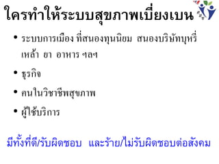 ใครทาให้ระบบสุขภาพเบี่ยงเบน
• ระบบการเมือง ที่สนองทุนนิยม สนองบริษัทบุหรี่
เหล้า ยา อาหาร ฯลฯ
• ธุรกิจ
• คนในวิชาชีพสุขภาพ
• ผู้ใช้บริการ
มีทั้งที่ดี/รับผิดชอบ และร้าย/ไม่รับผิดชอบต่อสังคม
 