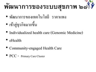 • พัฒนาการของเทคโนโลยี ราคาแพง
• เข้าสู่ธุรกิจมากขึ้น
• Individualized health care (Genomic Medicine)
• eHealth
• Community-engaged Health Care
• PCC - Primary Care Cluster
พัฒนาการของระบบสุขภาพ ๒๑
 