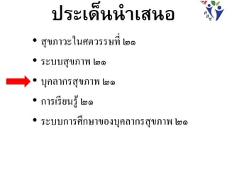 ประเด็นนาเสนอ
• สุขภาวะในศตวรรษที่ ๒๑
• ระบบสุขภาพ ๒๑
• บุคลากรสุขภาพ ๒๑
• การเรียนรู้ ๒๑
• ระบบการศึกษาของบุคลากรสุขภาพ ๒๑
 