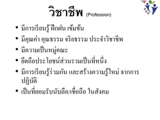วิชาชีพ (Profession)
• มีการเรียนรู้ ฝึกฝน เข้มข้น
• มีคุณค่า คุณธรรม จริยธรรม ประจาวิชาชีพ
• มีความเป็นหมู่คณะ
• ยึดถือประโยชน์ส่วนรวมเป็นที่หนึ่ง
• มีการเรียนรู้ร่วมกัน และสร้างความรู้ใหม่ จากการ
ปฏิบัติ
• เป็นที่ยอมรับนับถือ/เชื่อถือ ในสังคม
 