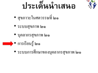 ประเด็นนาเสนอ
• สุขภาวะในศตวรรษที่ ๒๑
• ระบบสุขภาพ ๒๑
• บุคลากรสุขภาพ ๒๑
• การเรียนรู้ ๒๑
• ระบบการศึกษาของบุคลากรสุขภาพ ๒๑
 
