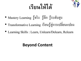 เรียนให้ได้
• Mastery Learning รู้จริง รู้ลึก รู้ระดับสูง
• Transformative Learning เรียนรู้สู่การเปลี่ยนแปลง
• Learning Skills : Learn, Unlearn/Delearn, Relearn
Beyond Content
 