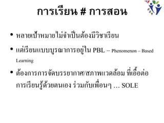 การเรียน # การสอน
• หลายเป้าหมายไม่จาเป็นต้องมีวิชาเรียน
• แต่เรียนแบบบูรณาการอยู่ในPBL – Phenomenon – Based
Learning
• ต้องการการจัดบรรยากาศ/สภาพแวดล้อม ที่เอื้อต่อ
การเรียนรู้ด้วยตนเอง ร่วมกับเพื่อนๆ… SOLE
 
