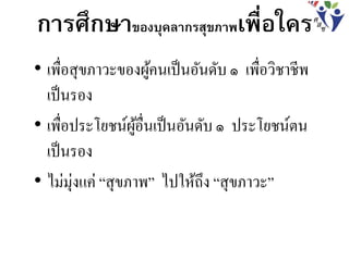 • เพื่อสุขภาวะของผู้คนเป็นอันดับ ๑ เพื่อวิชาชีพ
เป็นรอง
• เพื่อประโยชน์ผู้อื่นเป็นอันดับ ๑ ประโยชน์ตน
เป็นรอง
• ไม่มุ่งแค่ “สุขภาพ” ไปให้ถึง “สุขภาวะ”
การศึกษาของบุคลากรสุขภาพเพื่อใคร
 
