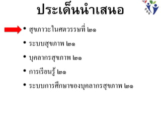 ประเด็นนาเสนอ
• สุขภาวะในศตวรรษที่ ๒๑
• ระบบสุขภาพ ๒๑
• บุคลากรสุขภาพ ๒๑
• การเรียนรู้ ๒๑
• ระบบการศึกษาของบุคลากรสุขภาพ ๒๑
 