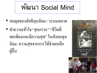 พัฒนา Social Mind
• สมดุลของลัทธิทุนนิยม / ระบบตลาด
• ทาความเข้าใจ “สุขภาวะ” “ชีวิตที่
พอเพียงและมีความสุข” ในสังคมทุน
นิยม ความสุขจากการได้ช่วยเหลือ
ผู้อื่น
 